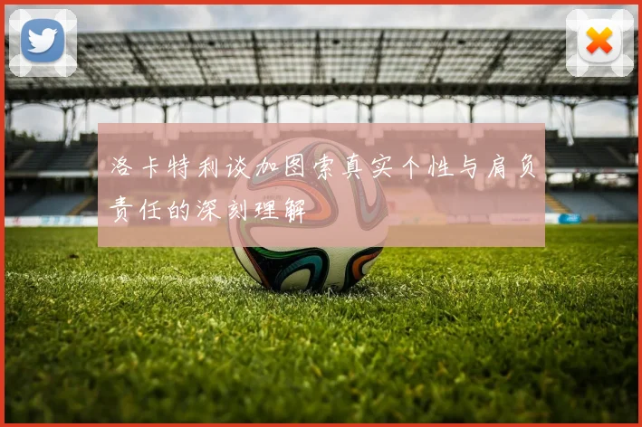 洛卡特利谈加图索真实个性与肩负责任的深刻理解