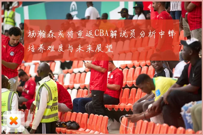 杨瀚森或将重返CBA解说员分析中锋培养难度与未来展望