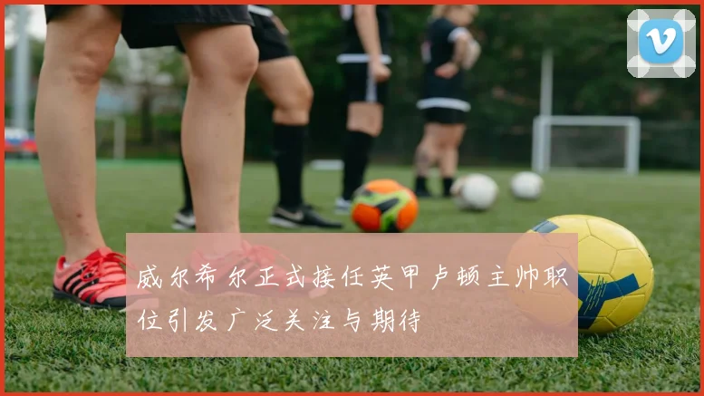 威尔希尔正式接任英甲卢顿主帅职位引发广泛关注与期待