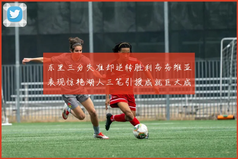 东里三分失准却逆转胜利夯夯维亚表现惊艳湖人三笔引援成就巨大成功