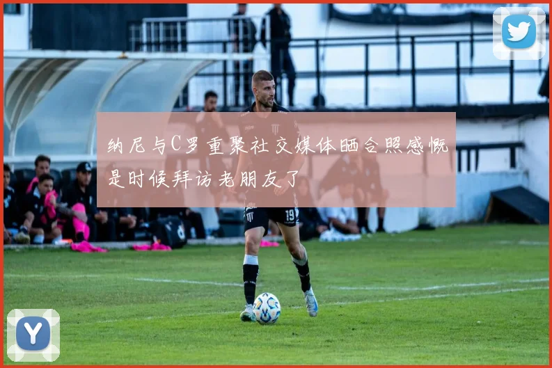 纳尼与C罗重聚社交媒体晒合照感慨是时候拜访老朋友了