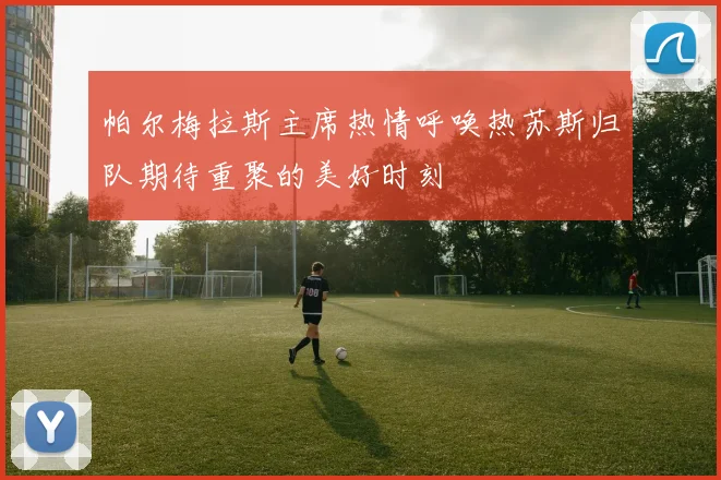 帕尔梅拉斯主席热情呼唤热苏斯归队期待重聚的美好时刻