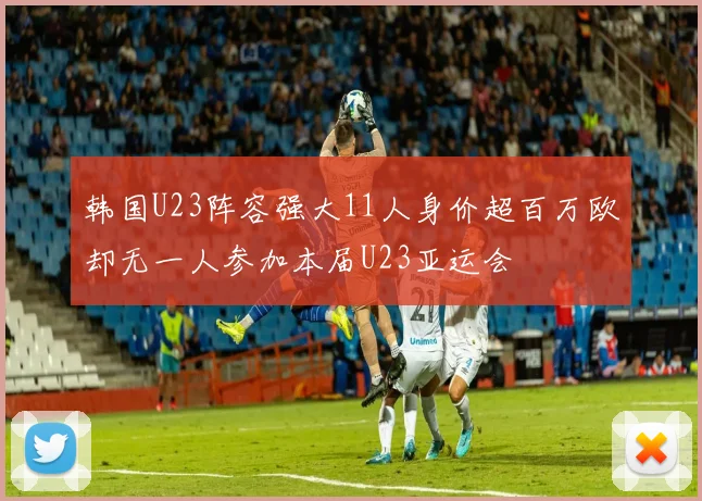 韩国U23阵容强大11人身价超百万欧却无一人参加本届U23亚运会
