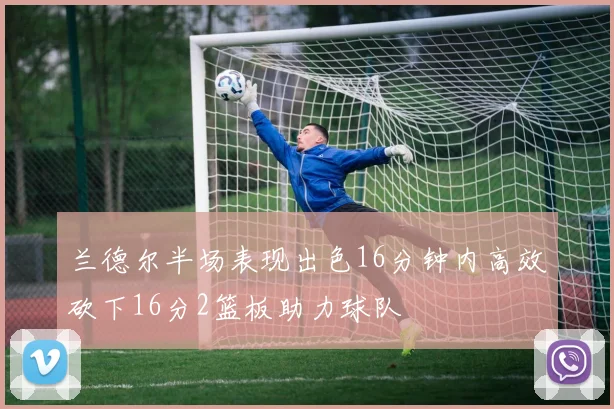 兰德尔半场表现出色16分钟内高效砍下16分2篮板助力球队