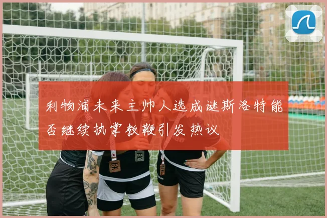 利物浦未来主帅人选成谜斯洛特能否继续执掌教鞭引发热议