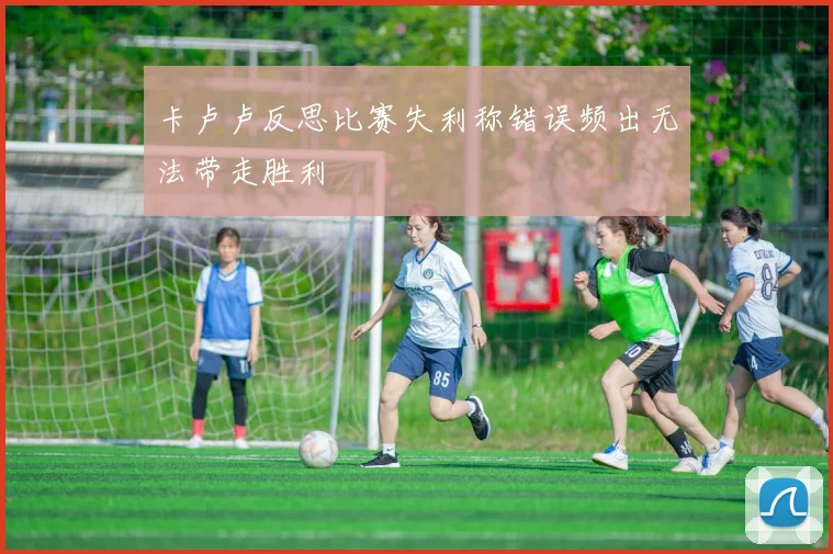 卡卢卢反思比赛失利称错误频出无法带走胜利