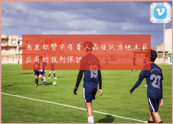 老里称赞字母哥人品佳认为他未获应有的裁判保护