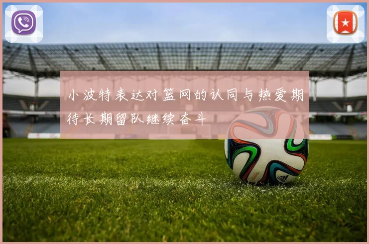 小波特表达对篮网的认同与热爱期待长期留队继续奋斗