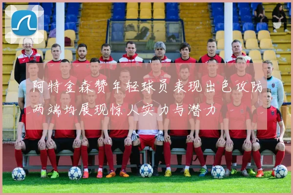 阿特金森赞年轻球员表现出色攻防两端均展现惊人实力与潜力