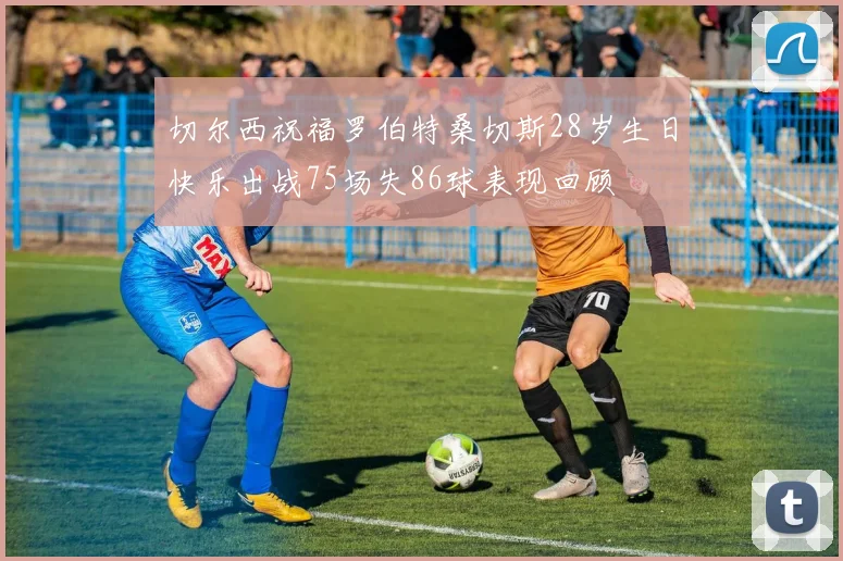 切尔西祝福罗伯特桑切斯28岁生日快乐出战75场失86球表现回顾
