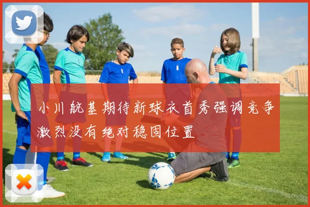 小川航基期待新球衣首秀强调竞争激烈没有绝对稳固位置