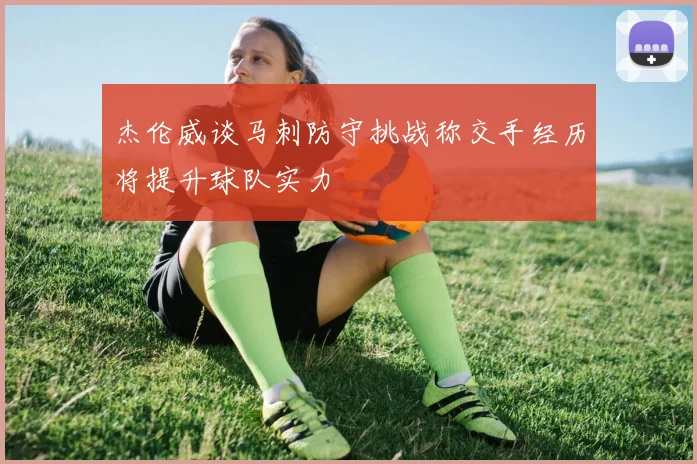 杰伦威谈马刺防守挑战称交手经历将提升球队实力