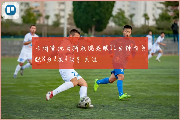 卡梅隆托马斯表现亮眼16分钟内贡献8分2板4助引关注