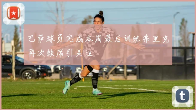 巴萨球员完成本周最后训练弗里克再次缺席引关注