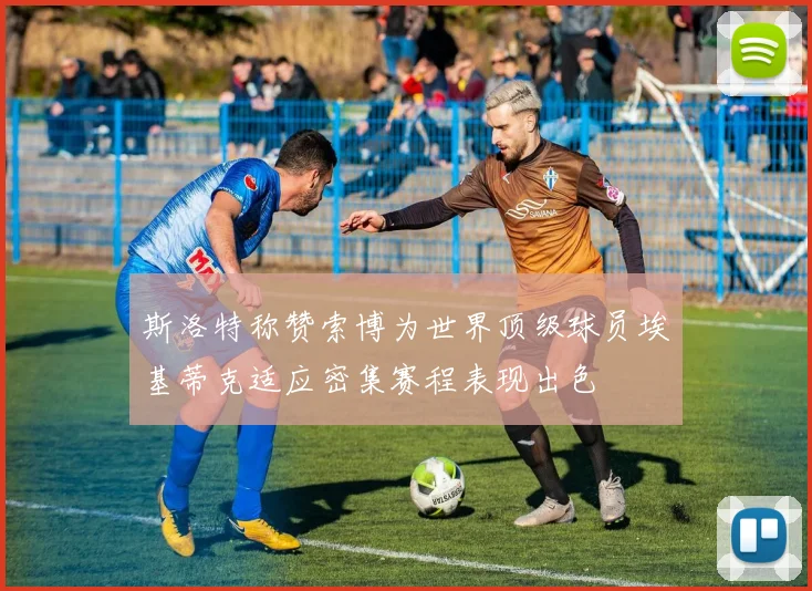 斯洛特称赞索博为世界顶级球员埃基蒂克适应密集赛程表现出色