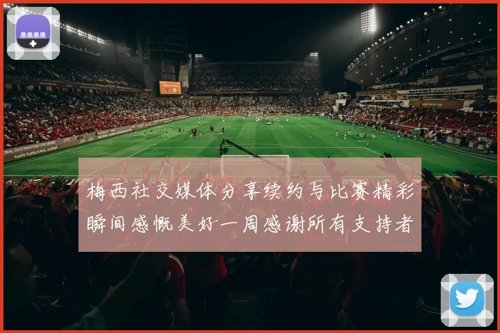 梅西社交媒体分享续约与比赛精彩瞬间感慨美好一周感谢所有支持者