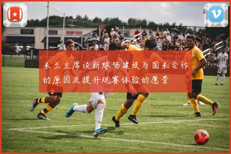 米兰主席谈新球场建设与国米合作的原因及提升观赛体验的愿景