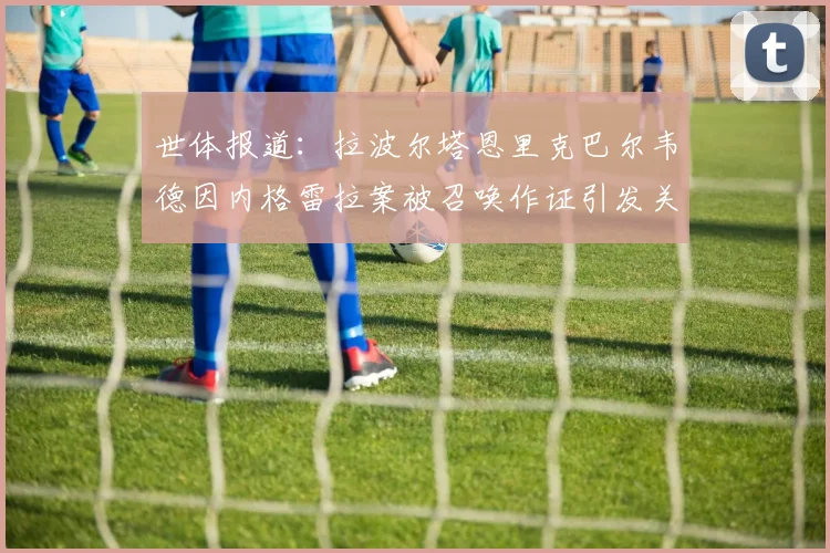 世体报道：拉波尔塔恩里克巴尔韦德因内格雷拉案被召唤作证引发关注