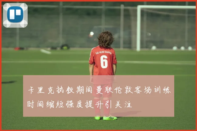 卡里克执教期间曼联伦敦客场训练时间缩短强度提升引关注