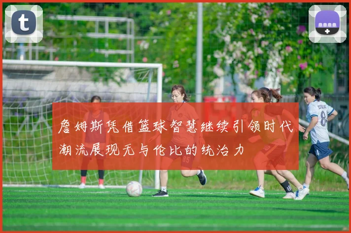 詹姆斯凭借篮球智慧继续引领时代潮流展现无与伦比的统治力