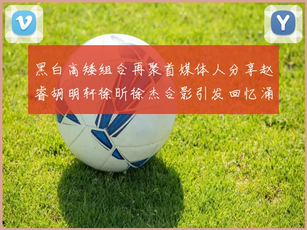 黑白高矮组合再聚首媒体人分享赵睿胡明轩徐昕徐杰合影引发回忆涌现