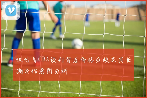 咪咕与CBA谈判背后价格分歧及其长期合作意图分析