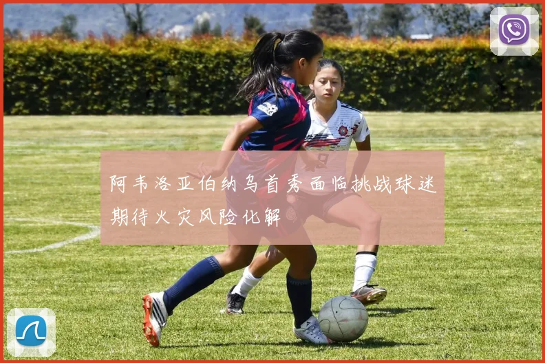 阿韦洛亚伯纳乌首秀面临挑战球迷期待火灾风险化解