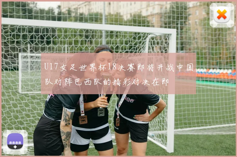 U17女足世界杯18决赛即将开战中国队对阵巴西队的精彩对决在即