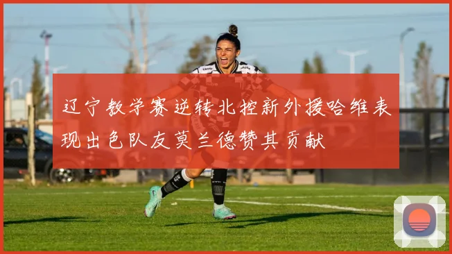 辽宁教学赛逆转北控新外援哈维表现出色队友莫兰德赞其贡献