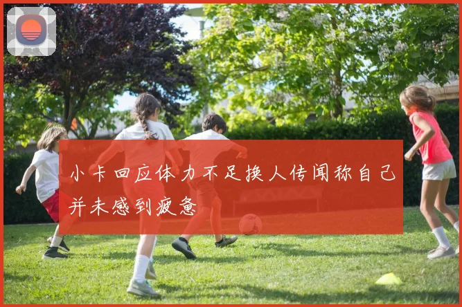 小卡回应体力不足换人传闻称自己并未感到疲惫