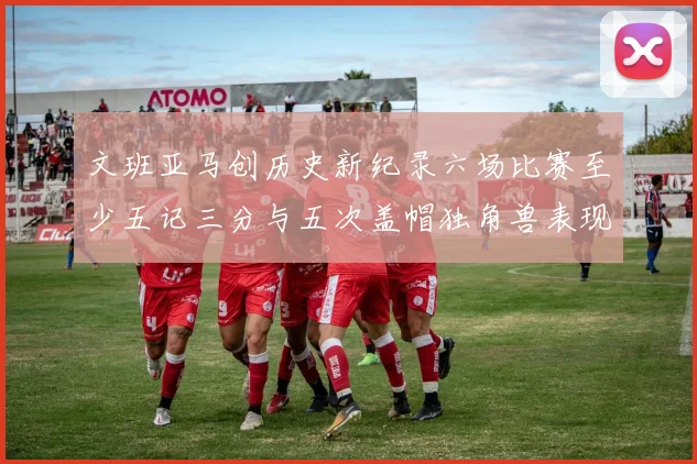 文班亚马创历史新纪录六场比赛至少五记三分与五次盖帽独角兽表现惊艳