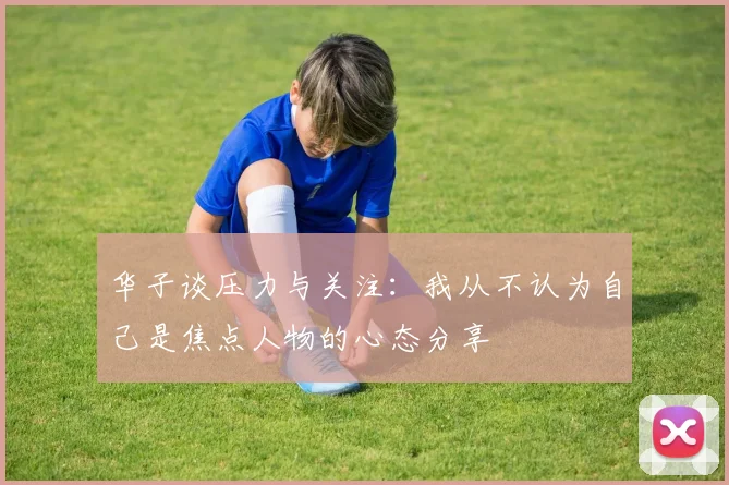 华子谈压力与关注：我从不认为自己是焦点人物的心态分享