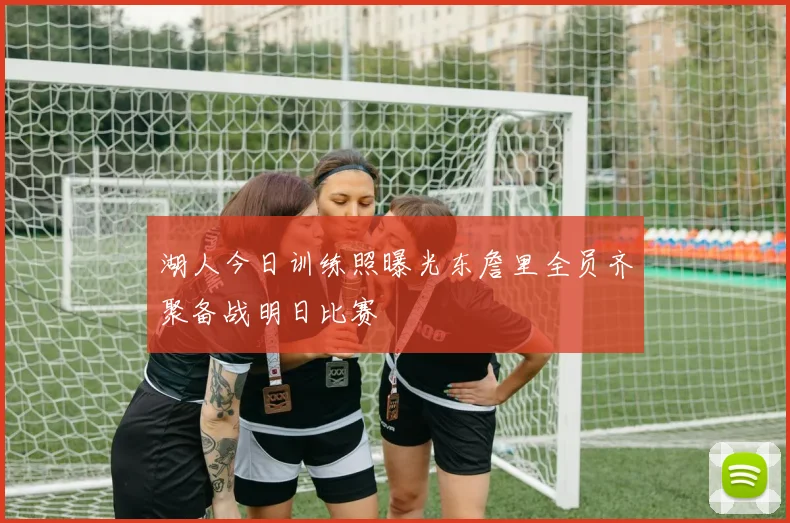 湖人今日训练照曝光东詹里全员齐聚备战明日比赛
