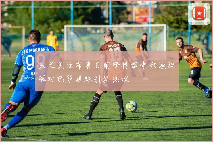 米兰关注布鲁日前锋特雷索尔迪欧冠对巴萨进球引发热议