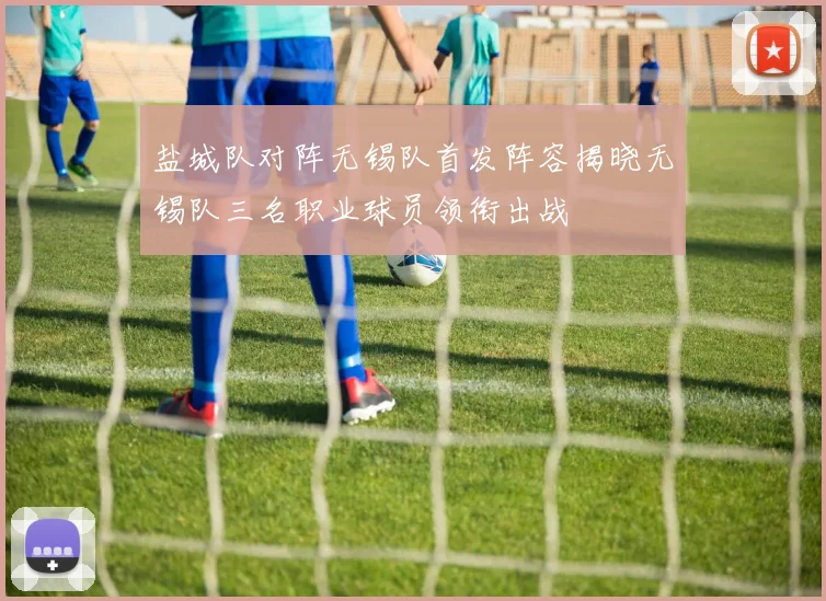 盐城队对阵无锡队首发阵容揭晓无锡队三名职业球员领衔出战