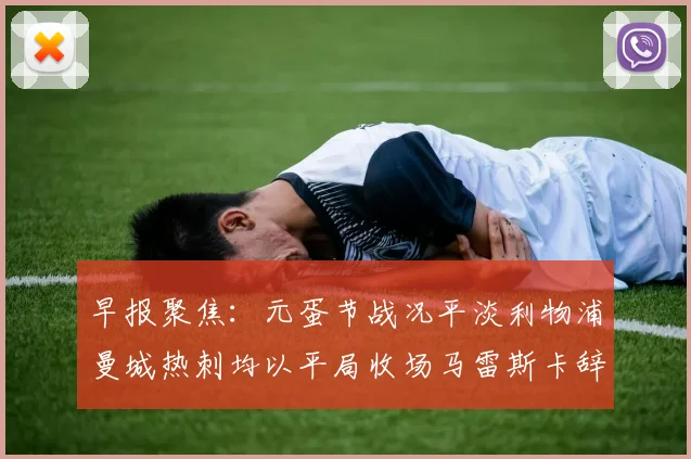 早报聚焦：元蛋节战况平淡利物浦曼城热刺均以平局收场马雷斯卡辞职引发关注