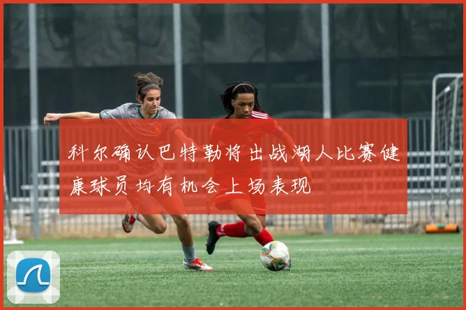 科尔确认巴特勒将出战湖人比赛健康球员均有机会上场表现