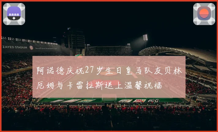 阿诺德庆祝27岁生日皇马队友贝林厄姆与卡雷拉斯送上温馨祝福