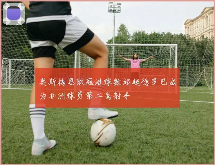 奥斯梅恩欧冠进球数超越德罗巴成为非洲球员第二高射手