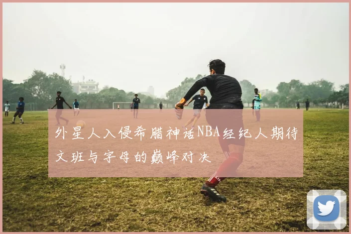 外星人入侵希腊神话NBA经纪人期待文班与字母的巅峰对决