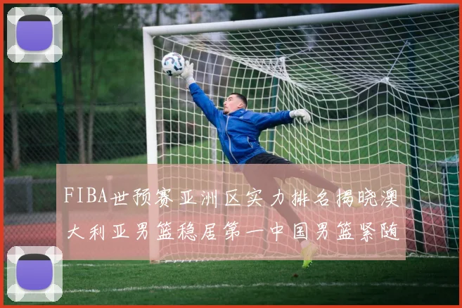 FIBA世预赛亚洲区实力排名揭晓澳大利亚男篮稳居第一中国男篮紧随其后位列第三