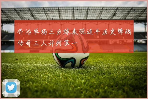 乔治单场三分球表现追平历史锋线传奇三人并列第一