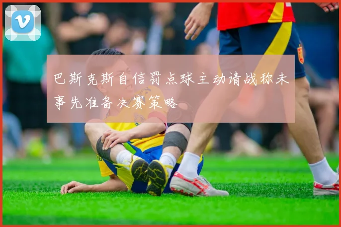 巴斯克斯自信罚点球主动请战称未事先准备决赛策略