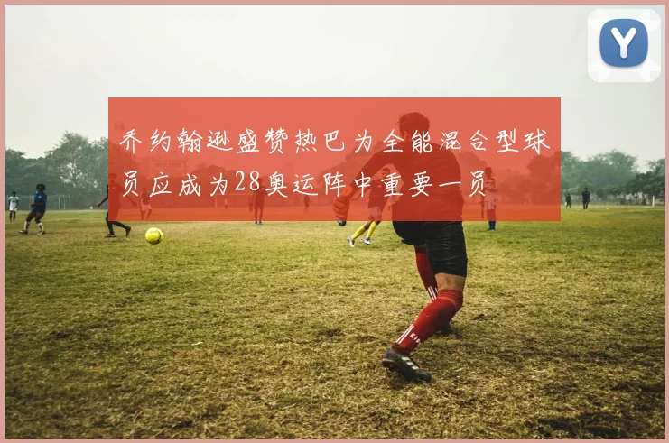 乔约翰逊盛赞热巴为全能混合型球员应成为28奥运阵中重要一员