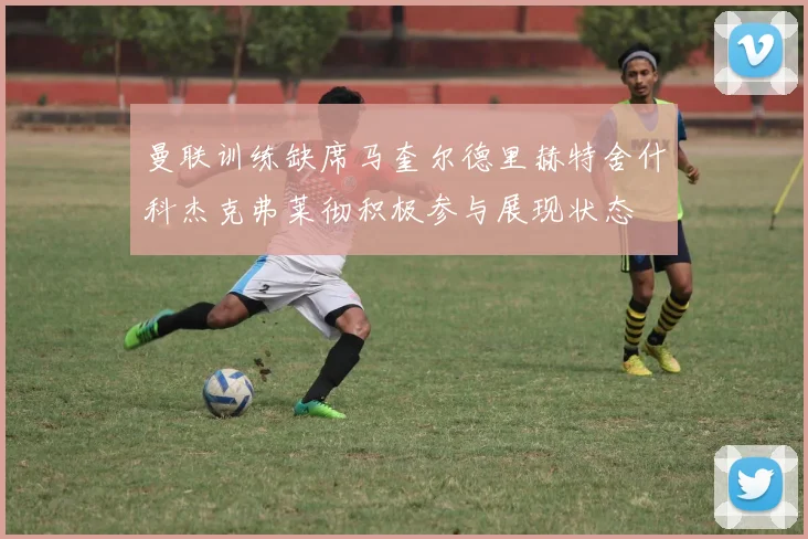 曼联训练缺席马奎尔德里赫特舍什科杰克弗莱彻积极参与展现状态